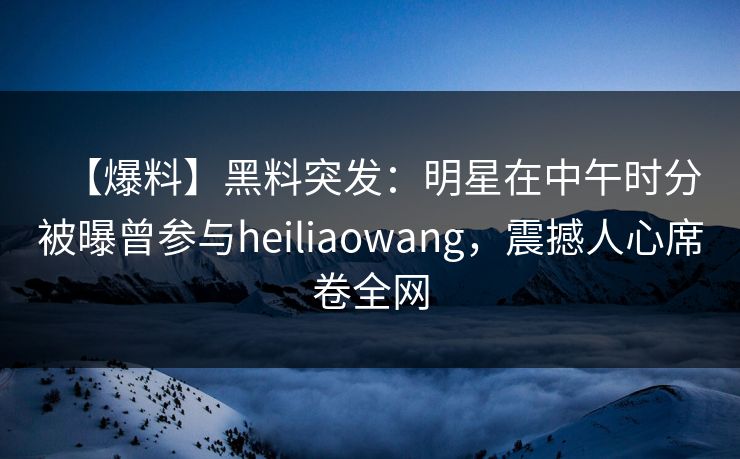 【爆料】黑料突发：明星在中午时分被曝曾参与heiliaowang，震撼人心席卷全网