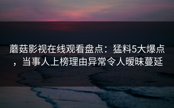蘑菇影视在线观看盘点：猛料5大爆点，当事人上榜理由异常令人暧昧蔓延