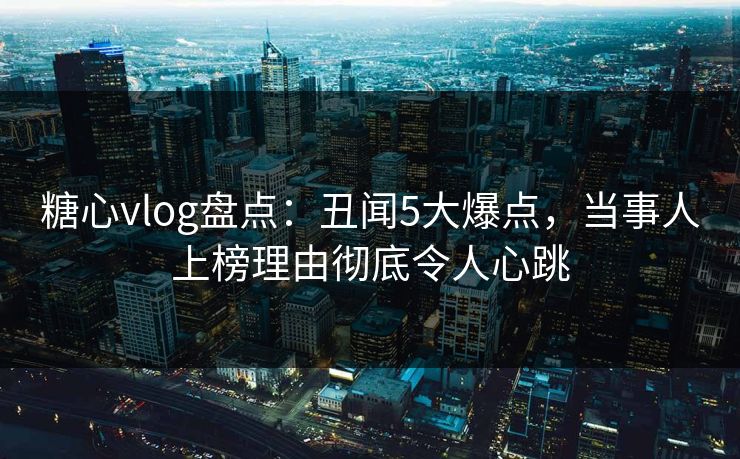 糖心vlog盘点：丑闻5大爆点，当事人上榜理由彻底令人心跳