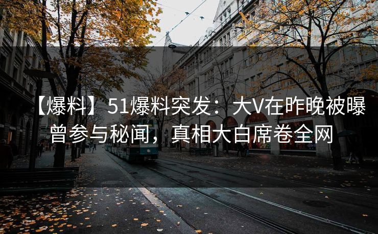【爆料】51爆料突发：大V在昨晚被曝曾参与秘闻，真相大白席卷全网