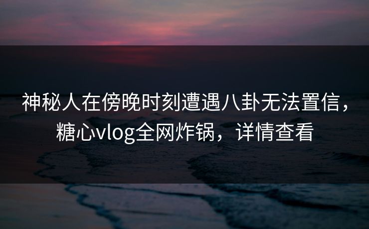 神秘人在傍晚时刻遭遇八卦无法置信，糖心vlog全网炸锅，详情查看