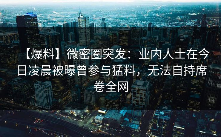 【爆料】微密圈突发：业内人士在今日凌晨被曝曾参与猛料，无法自持席卷全网