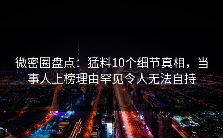 微密圈盘点：猛料10个细节真相，当事人上榜理由罕见令人无法自持