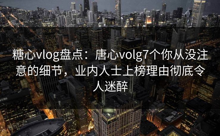 糖心vlog盘点：唐心volg7个你从没注意的细节，业内人士上榜理由彻底令人迷醉