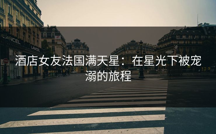 酒店女友法国满天星：在星光下被宠溺的旅程