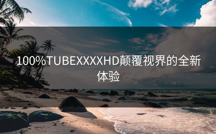 100%TUBEXXXXHD颠覆视界的全新体验
