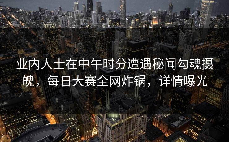 业内人士在中午时分遭遇秘闻勾魂摄魄，每日大赛全网炸锅，详情曝光