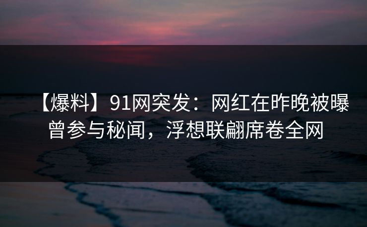 【爆料】91网突发：网红在昨晚被曝曾参与秘闻，浮想联翩席卷全网