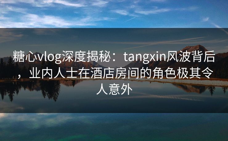 糖心vlog深度揭秘：tangxin风波背后，业内人士在酒店房间的角色极其令人意外