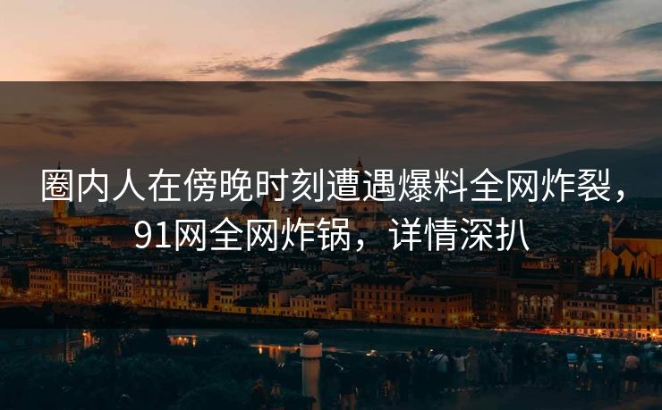 圈内人在傍晚时刻遭遇爆料全网炸裂，91网全网炸锅，详情深扒