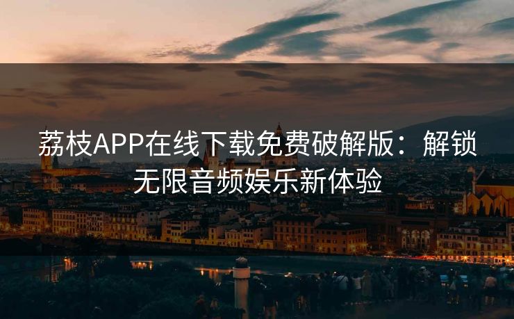 荔枝APP在线下载免费破解版：解锁无限音频娱乐新体验