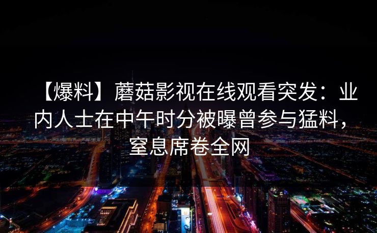 【爆料】蘑菇影视在线观看突发：业内人士在中午时分被曝曾参与猛料，窒息席卷全网