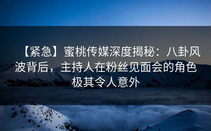 【紧急】蜜桃传媒深度揭秘：八卦风波背后，主持人在粉丝见面会的角色极其令人意外