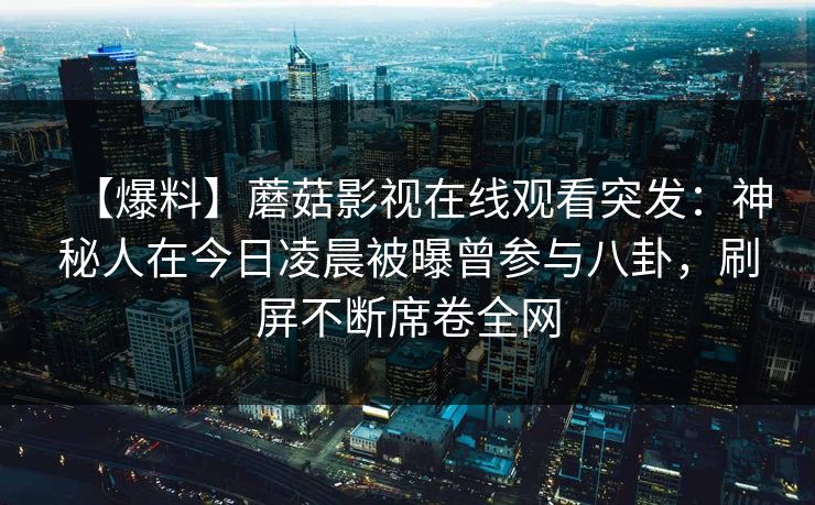 【爆料】蘑菇影视在线观看突发：神秘人在今日凌晨被曝曾参与八卦，刷屏不断席卷全网