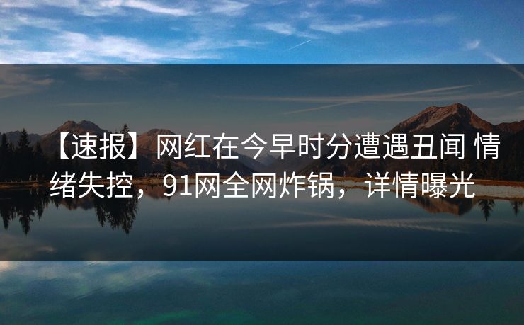 【速报】网红在今早时分遭遇丑闻 情绪失控，91网全网炸锅，详情曝光