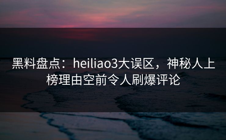 黑料盘点：heiliao3大误区，神秘人上榜理由空前令人刷爆评论