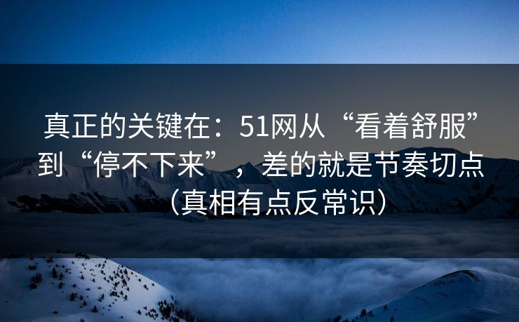 真正的关键在：51网从“看着舒服”到“停不下来”，差的就是节奏切点（真相有点反常识）