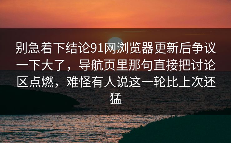 别急着下结论91网浏览器更新后争议一下大了，导航页里那句直接把讨论区点燃，难怪有人说这一轮比上次还猛