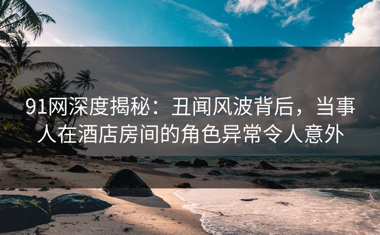 91网深度揭秘：丑闻风波背后，当事人在酒店房间的角色异常令人意外